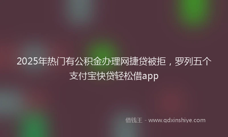 2025年热门有公积金办理网捷贷被拒，罗列五个支付宝快贷轻松借app