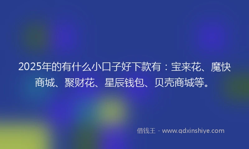 2025年的有什么小口子好下款有：宝来花、魔快商城、聚财花、星辰钱包、贝壳商城等。