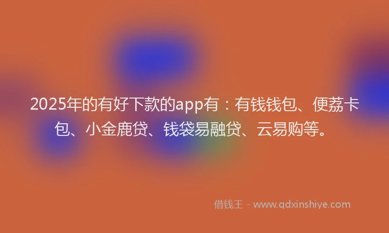 2025年的有好下款的app有：有钱钱包、便荔卡包、小金鹿贷、钱袋易融贷、云易购等。