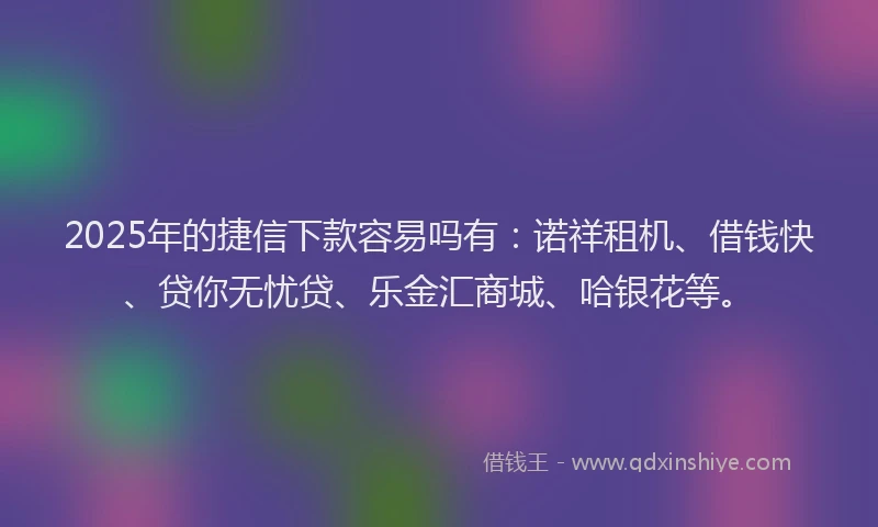 2025年的捷信下款容易吗有：诺祥租机、借钱快、贷你无忧贷、乐金汇商城、哈银花等。