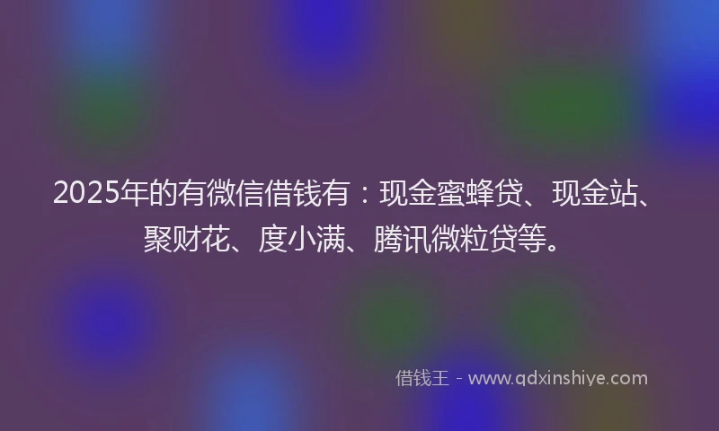 2025年的有微信借钱有：现金蜜蜂贷、现金站、聚财花、度小满、腾讯微粒贷等。