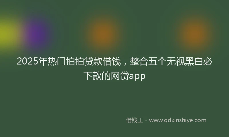 2025年热门拍拍贷款借钱，整合五个无视黑白必下款的网贷app