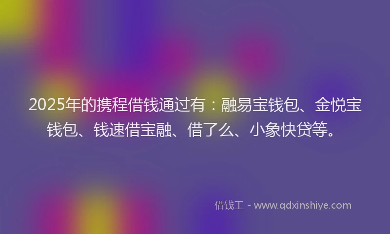 2025年的携程借钱通过有：融易宝钱包、金悦宝钱包、钱速借宝融、借了么、小象快贷等。