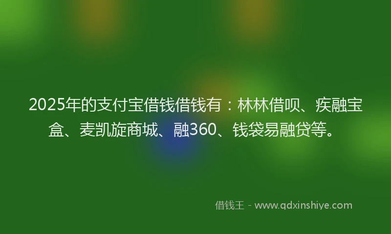 2025年的支付宝借钱借钱有：林林借呗、疾融宝盒、麦凯旋商城、融360、钱袋易融贷等。