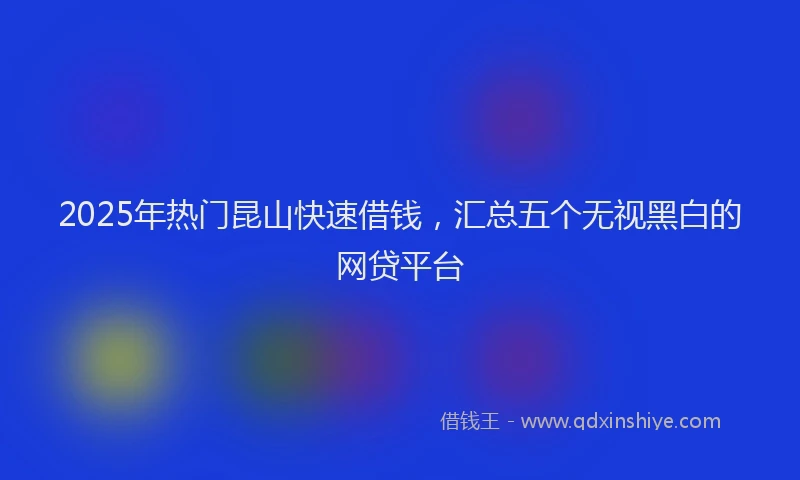 2025年热门昆山快速借钱，汇总五个无视黑白的网贷平台