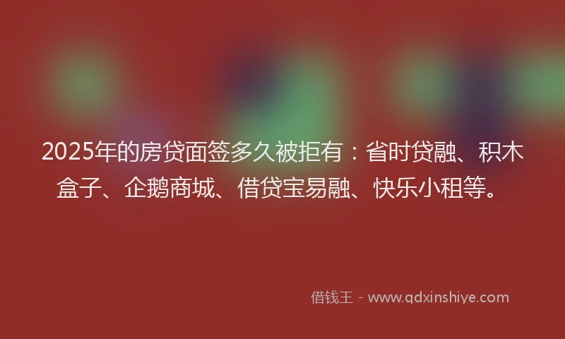 2025年的房贷面签多久被拒有：省时贷融、积木盒子、企鹅商城、借贷宝易融、快乐小租等。