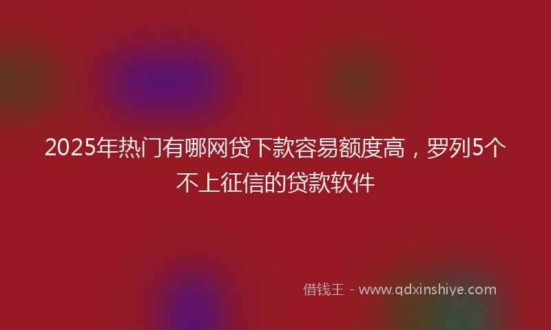 2025年热门有哪网贷下款容易额度高，罗列5个不上征信的贷款软件