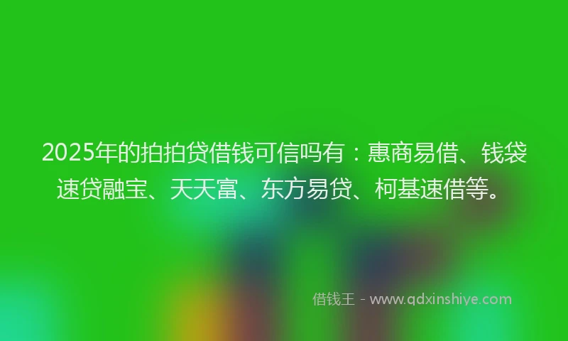 2025年的拍拍贷借钱可信吗有：惠商易借、钱袋速贷融宝、天天富、东方易贷、柯基速借等。