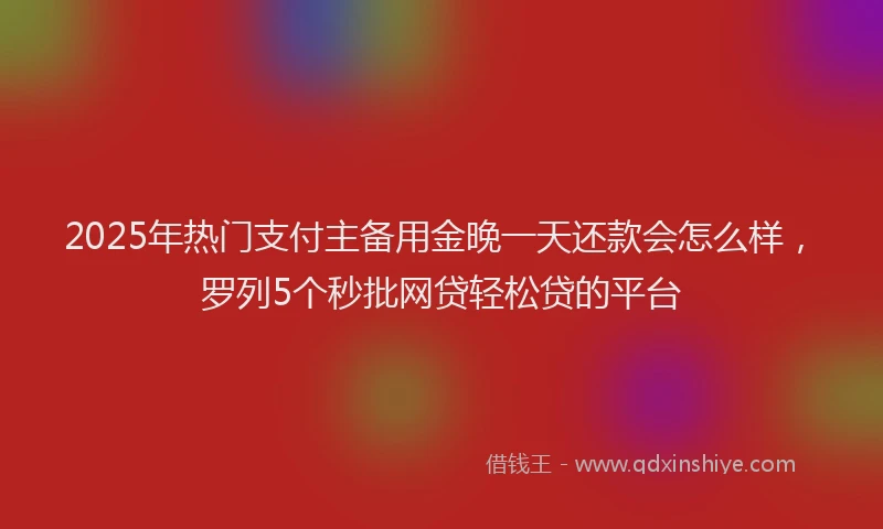 2025年热门支付主备用金晚一天还款会怎么样，罗列5个秒批网贷轻松贷的平台