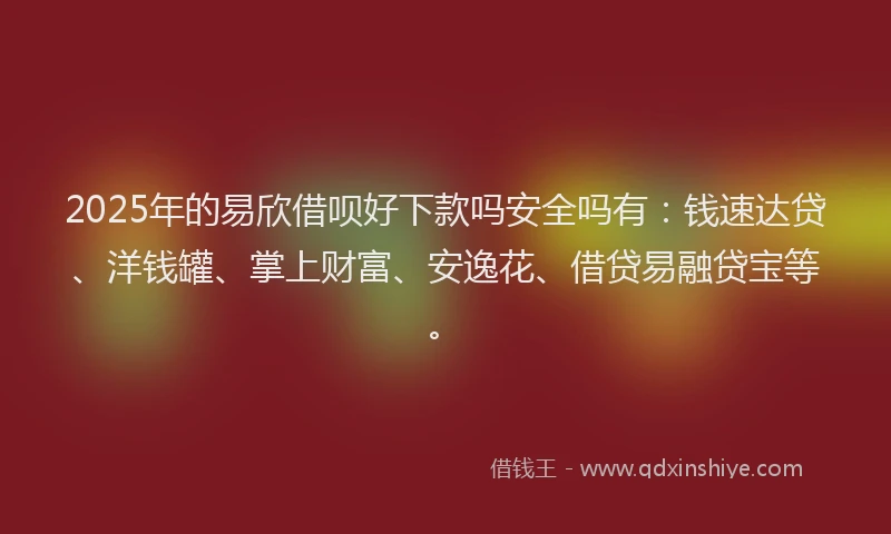 2025年的易欣借呗好下款吗安全吗有：钱速达贷、洋钱罐、掌上财富、安逸花、借贷易融贷宝等。