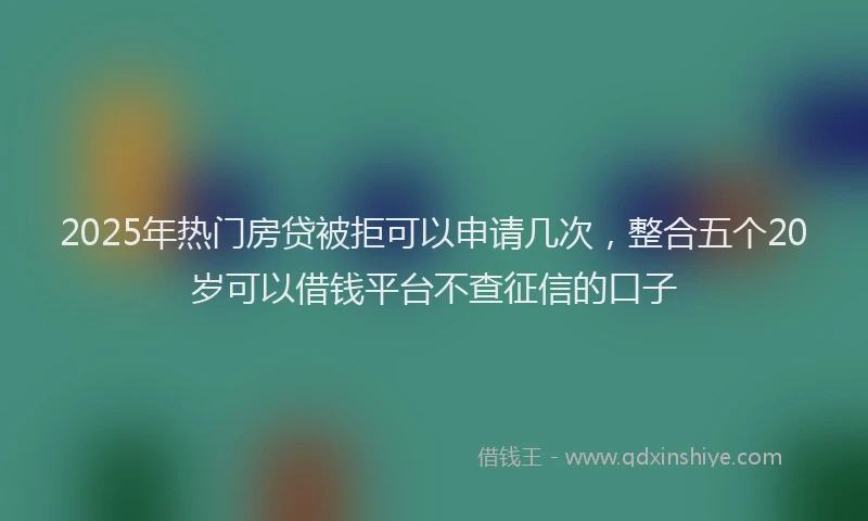 2025年热门房贷被拒可以申请几次，整合五个20岁可以借钱平台不查征信的口子