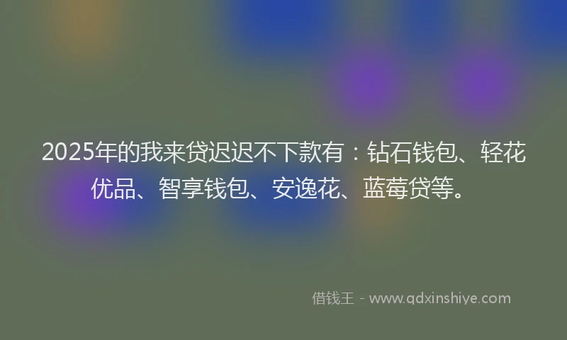 2025年的我来贷迟迟不下款有：钻石钱包、轻花优品、智享钱包、安逸花、蓝莓贷等。