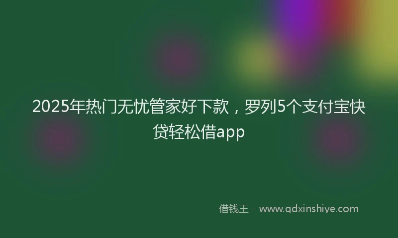 2025年热门无忧管家好下款，罗列5个支付宝快贷轻松借app