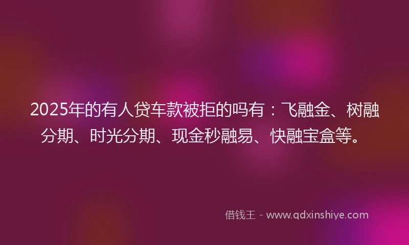 2025年的有人贷车款被拒的吗有：飞融金、树融分期、时光分期、现金秒融易、快融宝盒等。