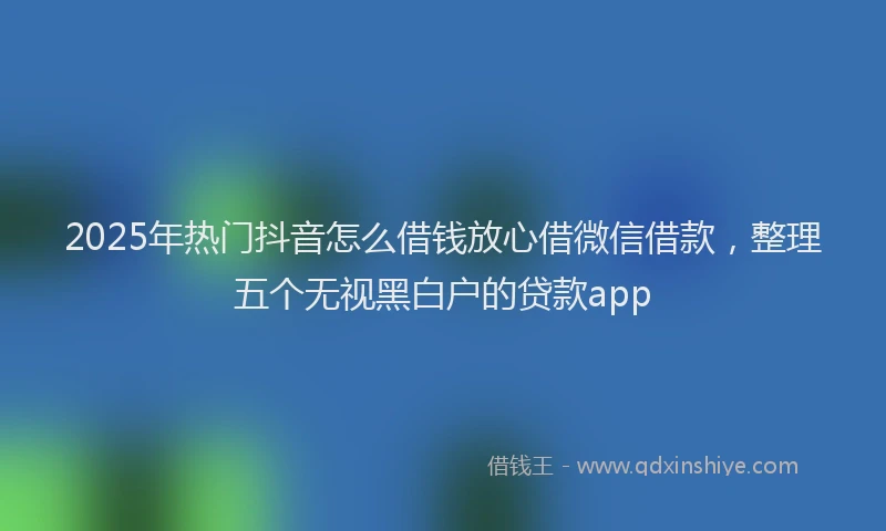 2025年热门抖音怎么借钱放心借微信借款，整理五个无视黑白户的贷款app