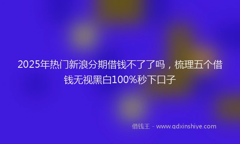 2025年热门新浪分期借钱不了了吗，梳理五个借钱无视黑白100%秒下口子