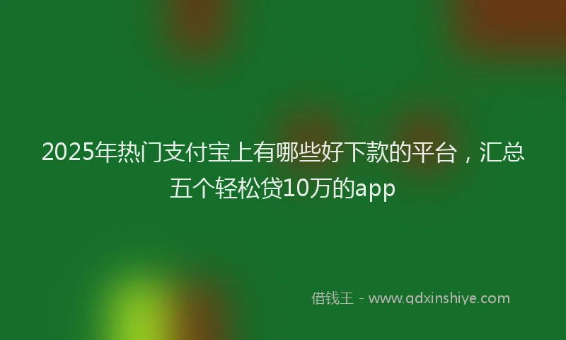 2025年热门支付宝上有哪些好下款的平台，汇总五个轻松贷10万的app