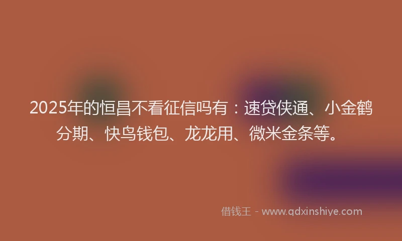 2025年的恒昌不看征信吗有：速贷侠通、小金鹤分期、快鸟钱包、龙龙用、微米金条等。