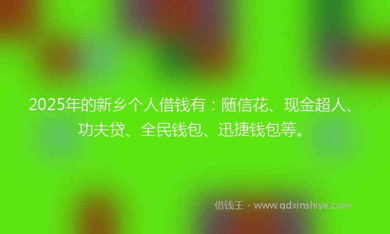 2025年的新乡个人借钱有：随信花、现金超人、功夫贷、全民钱包、迅捷钱包等。