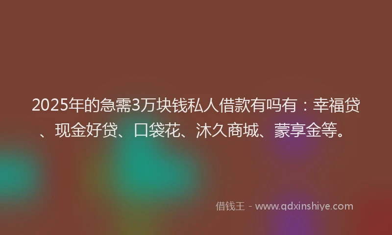 2025年的急需3万块钱私人借款有吗有：幸福贷、现金好贷、口袋花、沐久商城、蒙享金等。