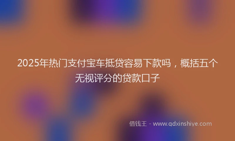 2025年热门支付宝车抵贷容易下款吗，概括五个无视评分的贷款口子