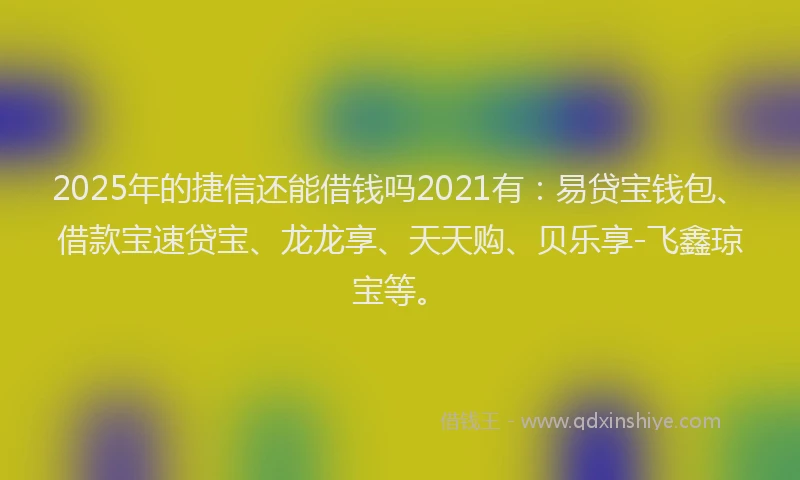 2025年的捷信还能借钱吗2021有：易贷宝钱包、借款宝速贷宝、龙龙享、天天购、贝乐享-飞鑫琼宝等。