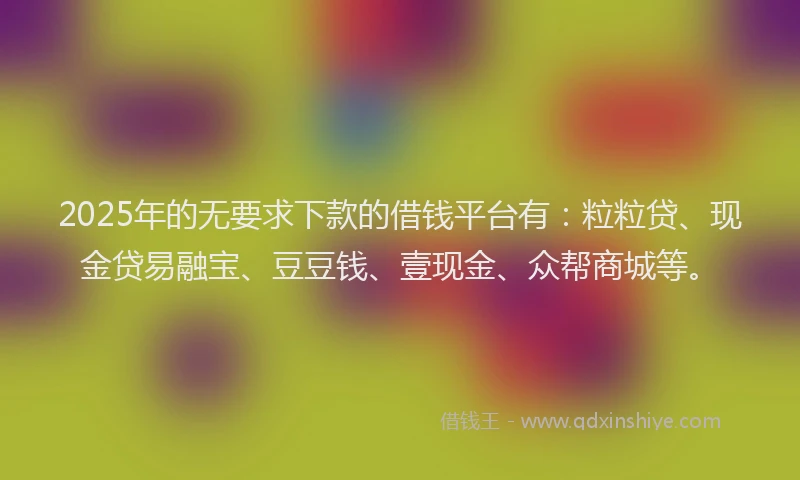 2025年的无要求下款的借钱平台有：粒粒贷、现金贷易融宝、豆豆钱、壹现金、众帮商城等。