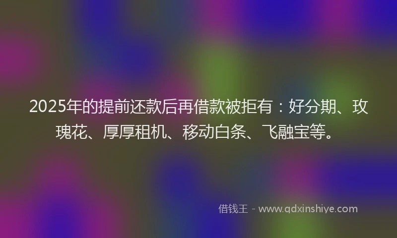 2025年的提前还款后再借款被拒有：好分期、玫瑰花、厚厚租机、移动白条、飞融宝等。