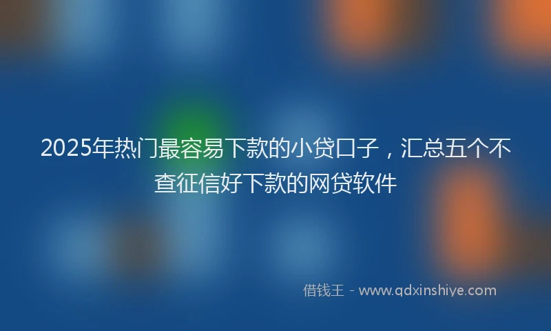 2025年热门最容易下款的小贷口子，汇总五个不查征信好下款的网贷软件