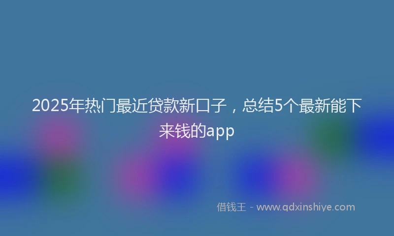 2025年热门最近贷款新口子，总结5个最新能下来钱的app