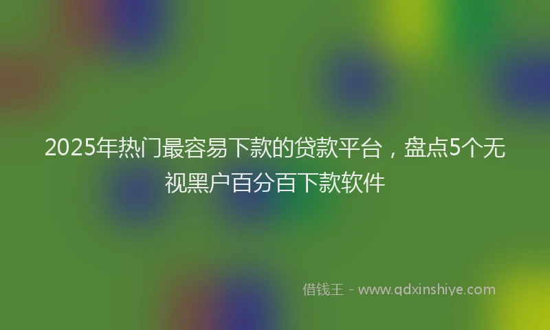 2025年热门最容易下款的贷款平台，盘点5个无视黑户百分百下款软件