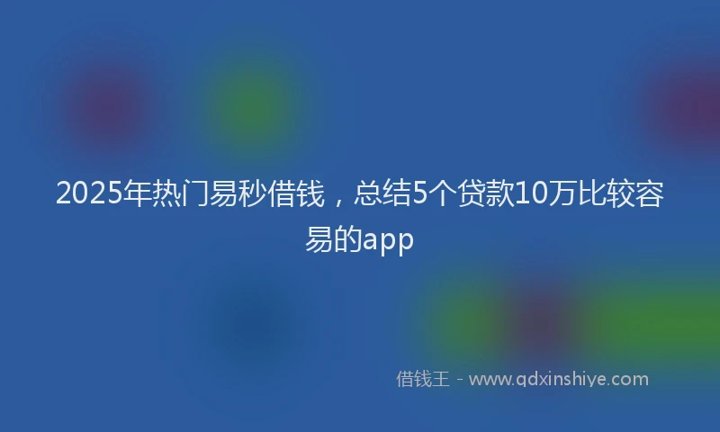 2025年热门易秒借钱，总结5个贷款10万比较容易的app