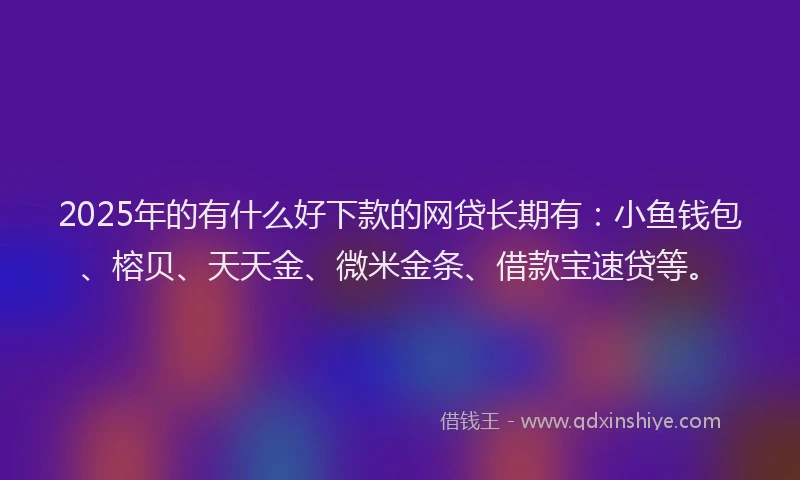 2025年的有什么好下款的网贷长期有：小鱼钱包、榕贝、天天金、微米金条、借款宝速贷等。