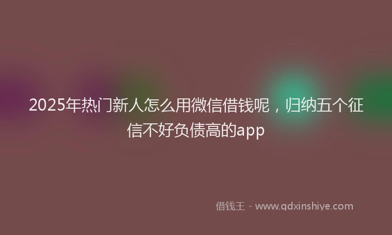 2025年热门新人怎么用微信借钱呢，归纳五个征信不好负债高的app