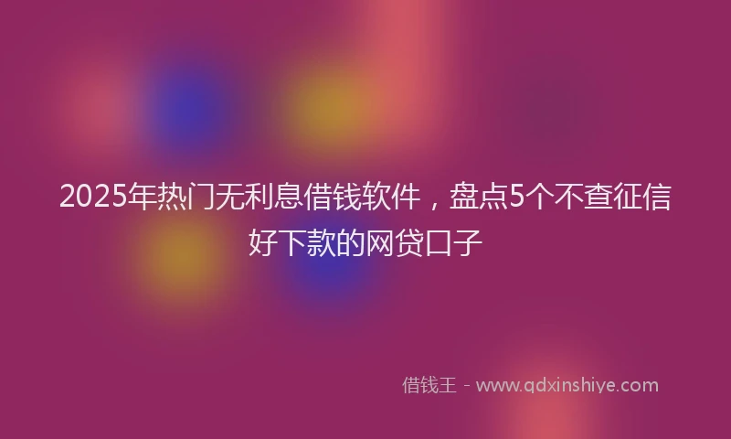 2025年热门无利息借钱软件，盘点5个不查征信好下款的网贷口子
