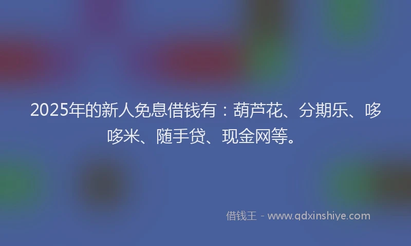 2025年的新人免息借钱有：葫芦花、分期乐、哆哆米、随手贷、现金网等。