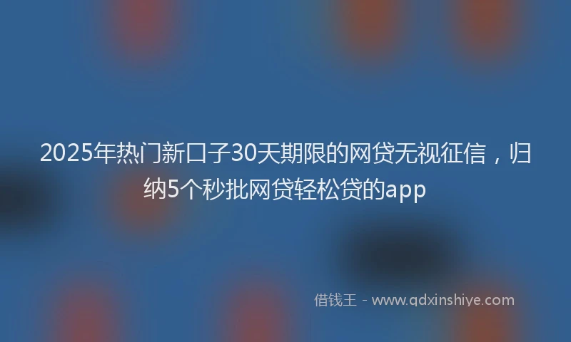 2025年热门新口子30天期限的网贷无视征信，归纳5个秒批网贷轻松贷的app