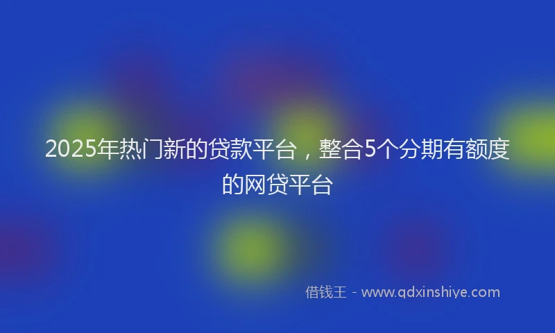 2025年热门新的贷款平台，整合5个分期有额度的网贷平台