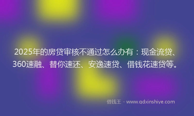 2025年的房贷审核不通过怎么办有：现金流贷、360速融、替你速还、安逸速贷、借钱花速贷等。