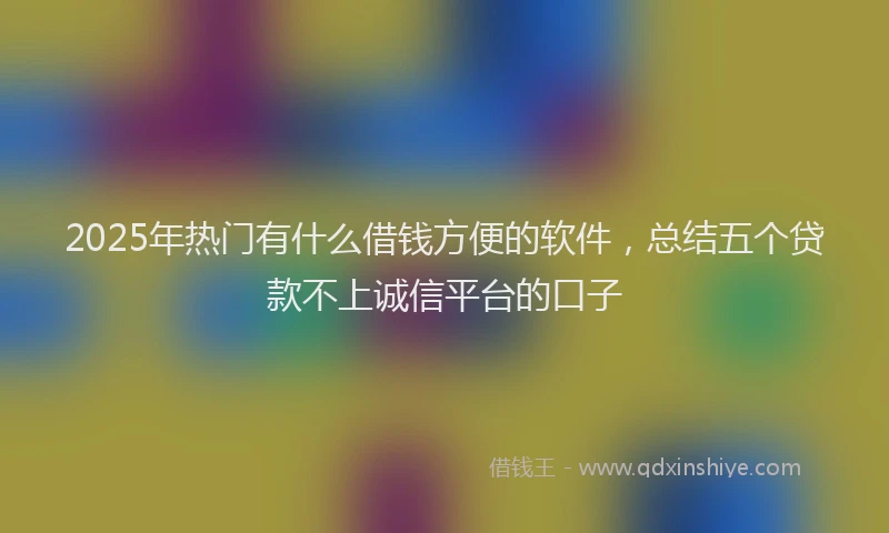 2025年热门有什么借钱方便的软件，总结五个贷款不上诚信平台的口子