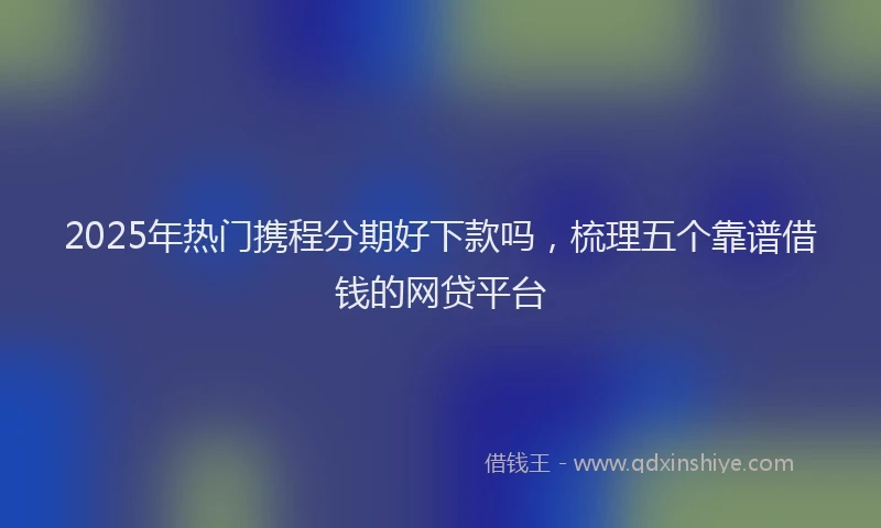 2025年热门携程分期好下款吗，梳理五个靠谱借钱的网贷平台