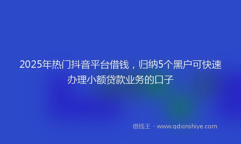 2025年热门抖音平台借钱，归纳5个黑户可快速办理小额贷款业务的口子