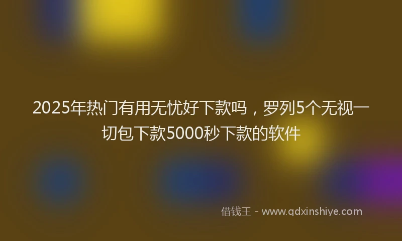 2025年热门有用无忧好下款吗，罗列5个无视一切包下款5000秒下款的软件