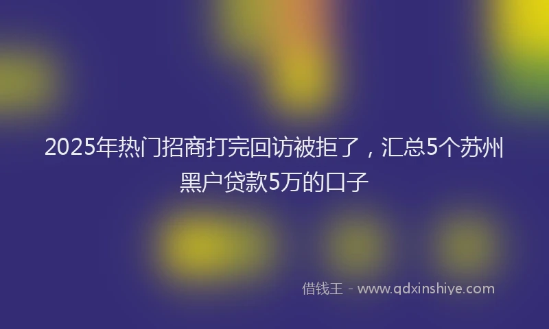 2025年热门招商打完回访被拒了，汇总5个苏州黑户贷款5万的口子