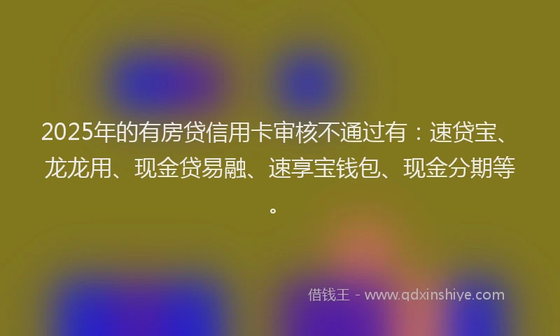 2025年的有房贷信用卡审核不通过有：速贷宝、龙龙用、现金贷易融、速享宝钱包、现金分期等。