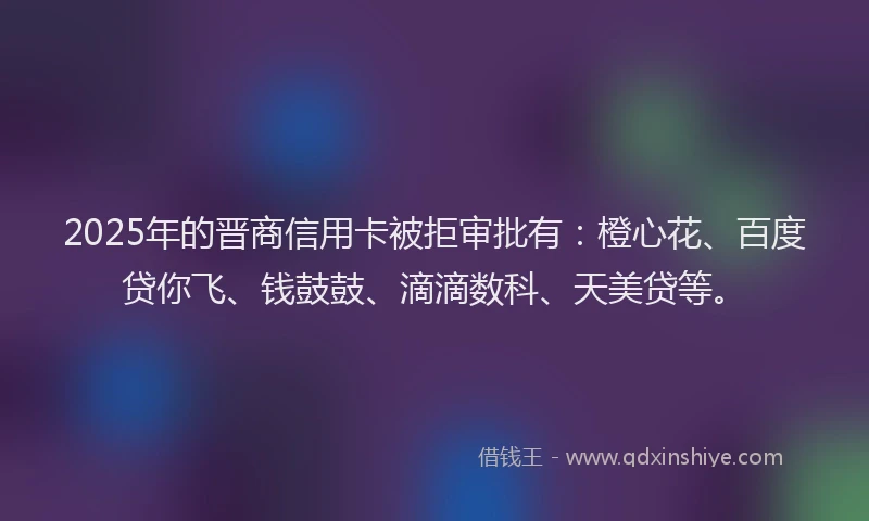 2025年的晋商信用卡被拒审批有：橙心花、百度贷你飞、钱鼓鼓、滴滴数科、天美贷等。