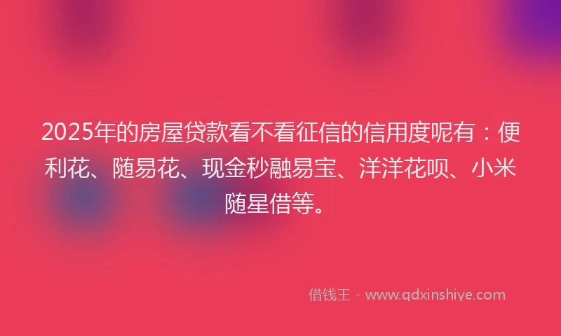 2025年的房屋贷款看不看征信的信用度呢有：便利花、随易花、现金秒融易宝、洋洋花呗、小米随星借等。