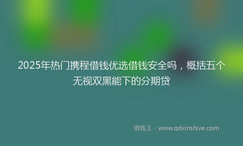 2025年热门携程借钱优选借钱安全吗，概括五个无视双黑能下的分期贷