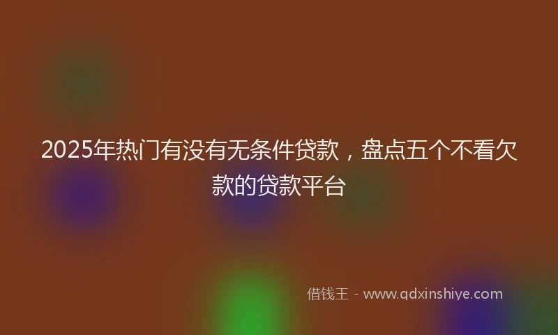 2025年热门有没有无条件贷款，盘点五个不看欠款的贷款平台