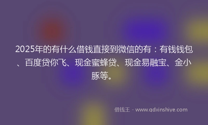 2025年的有什么借钱直接到微信的有：有钱钱包、百度贷你飞、现金蜜蜂贷、现金易融宝、金小豚等。